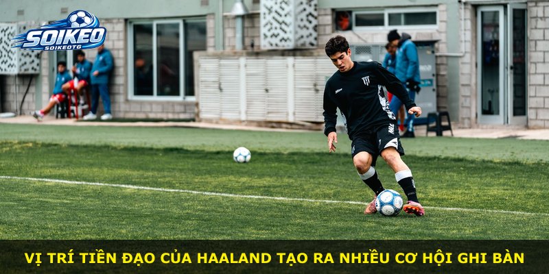 Vị trí tiền đạo của Haaland tạo ra nhiều cơ hội ghi bàn